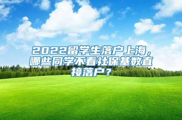 2022留学生落户上海，哪些同学不看社保基数直接落户？