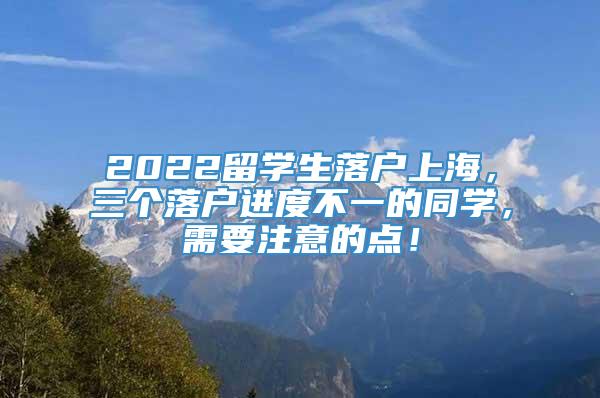 2022留学生落户上海，三个落户进度不一的同学，需要注意的点！