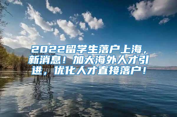 2022留学生落户上海，新消息！加大海外人才引进，优化人才直接落户！