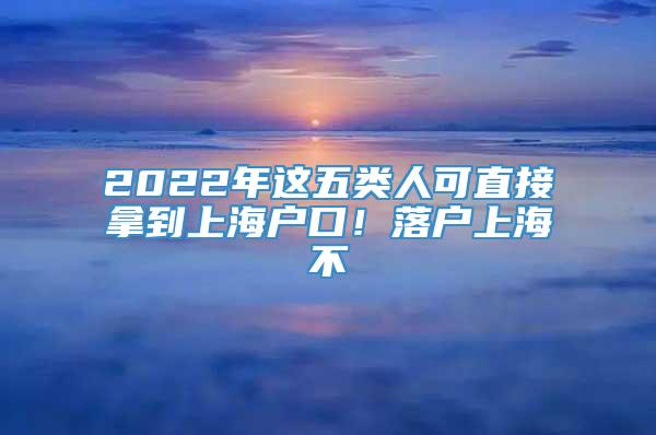 2022年这五类人可直接拿到上海户口！落户上海不