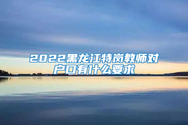 2022黑龙江特岗教师对户口有什么要求