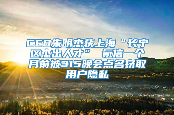 CEO朱明杰获上海“长宁区杰出人才” 氪信一个月前被315晚会点名窃取用户隐私