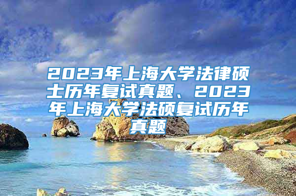 2023年上海大学法律硕士历年复试真题、2023年上海大学法硕复试历年真题