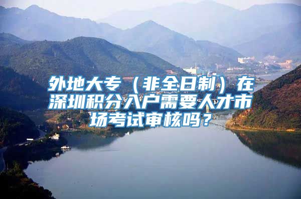 外地大专（非全日制）在深圳积分入户需要人才市场考试审核吗？