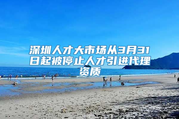 深圳人才大市场从3月31日起被停止人才引进代理资质