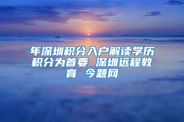 年深圳积分入户解读学历积分为首要 深圳远程教育 今题网
