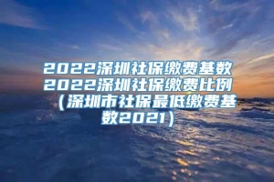 2022深圳社保缴费基数2022深圳社保缴费比例（深圳市社保最低缴费基数2021）