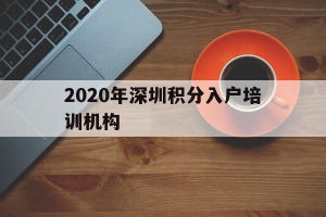 2020年深圳积分入户培训机构(2020年深圳积分入户系统什么时候开放)