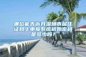 哪位能告诉我深圳市居住证网上申报系统初始密码是多少吗？