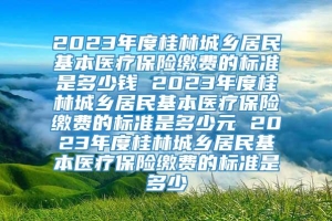 2023年度桂林城乡居民基本医疗保险缴费的标准是多少钱 2023年度桂林城乡居民基本医疗保险缴费的标准是多少元 2023年度桂林城乡居民基本医疗保险缴费的标准是多少