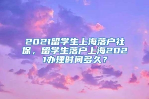 2021留学生上海落户社保，留学生落户上海2021办理时间多久？
