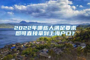 2022年哪些人满足要求即可直接拿到上海户口？