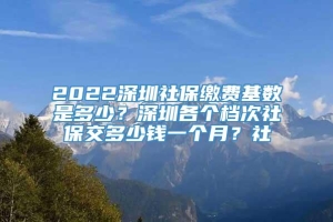 2022深圳社保缴费基数是多少？深圳各个档次社保交多少钱一个月？社