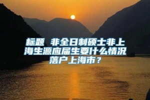 标题 非全日制硕士非上海生源应届生要什么情况落户上海市？