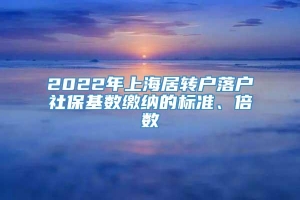 2022年上海居转户落户社保基数缴纳的标准、倍数