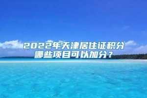 2022年天津居住证积分哪些项目可以加分？