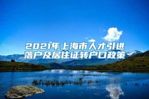2021年上海市人才引进落户及居住证转户口政策
