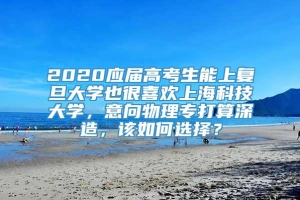 2020应届高考生能上复旦大学也很喜欢上海科技大学，意向物理专打算深造，该如何选择？