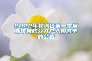 2022年禅城区第一季度新市民积分入户入围名单的公告