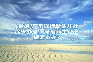 [金融]广东深圳新生儿社保卡办理：深圳新生儿医保怎么办？