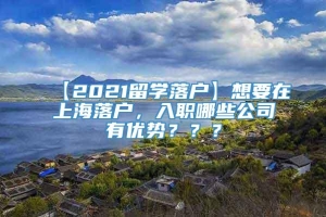 【2021留学落户】想要在上海落户，入职哪些公司有优势？？？