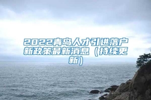 2022青岛人才引进落户新政策最新消息（持续更新）
