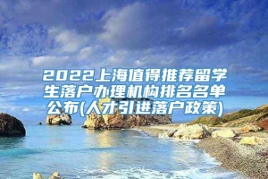 2022上海值得推荐留学生落户办理机构排名名单公布(人才引进落户政策)