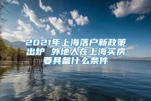 2021年上海落户新政策出炉 外地人在上海买房要具备什么条件