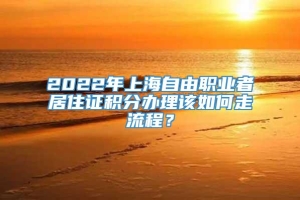2022年上海自由职业者居住证积分办理该如何走流程？