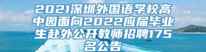 2021深圳外国语学校高中园面向2022应届毕业生赴外公开教师招聘175名公告