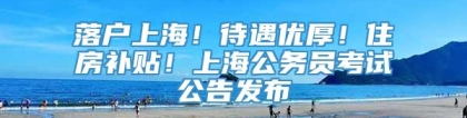 落户上海！待遇优厚！住房补贴！上海公务员考试公告发布