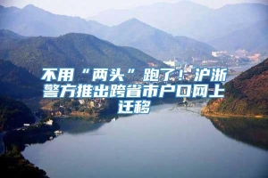 不用“两头”跑了！沪浙警方推出跨省市户口网上迁移