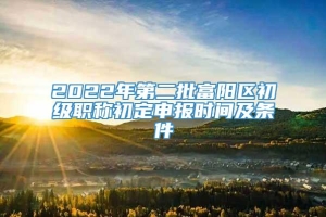 2022年第二批富阳区初级职称初定申报时间及条件