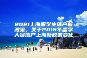 2021上海留学生落户新政策，关于2016年留学人员落户上海新政策变化