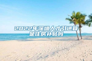 2022年深圳人才引进算是住房补贴吗