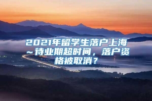 2021年留学生落户上海～待业期超时间，落户资格被取消？