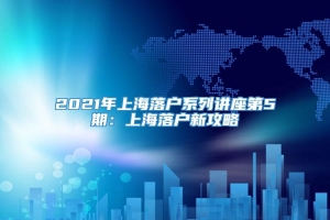 2021年上海落户系列讲座第5期：上海落户新攻略