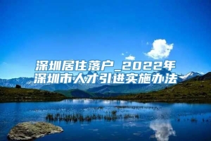 深圳居住落户_2022年深圳市人才引进实施办法