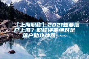 【上海职称】2021想要落户上海？职称评审绝对是落户助攻神器~~~