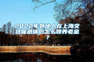 2022年外地人在上海交社保退休后怎么领养老金？