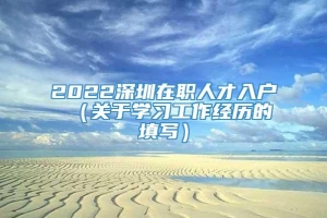 2022深圳在职人才入户 （关于学习工作经历的填写）