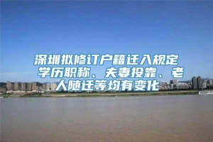 深圳拟修订户籍迁入规定 学历职称、夫妻投靠、老人随迁等均有变化