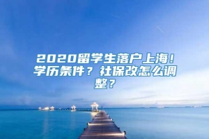 2020留学生落户上海！学历条件？社保改怎么调整？