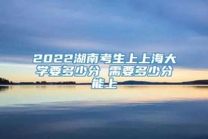 2022湖南考生上上海大学要多少分 需要多少分能上