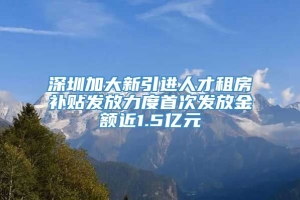深圳加大新引进人才租房补贴发放力度首次发放金额近1.5亿元