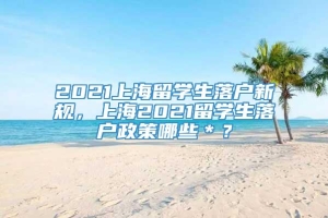 2021上海留学生落户新规，上海2021留学生落户政策哪些＊？