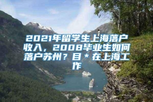 2021年留学生上海落户收入，2008毕业生如何落户苏州？目＊在上海工作