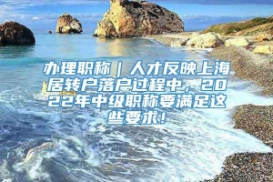 办理职称｜人才反映上海居转户落户过程中，2022年中级职称要满足这些要求！