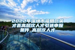 2022年深圳市福田区英才荟高层次人才引进申报条件_高层次人才