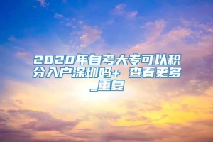 2020年自考大专可以积分入户深圳吗+ 查看更多_重复